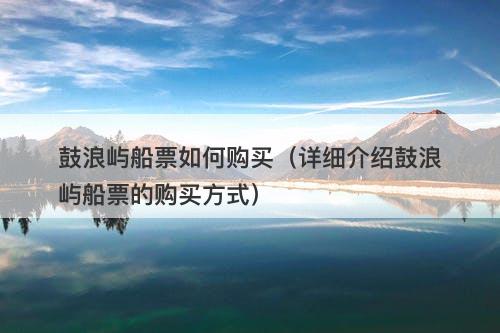 鼓浪屿船票如何购买（详细介绍鼓浪屿船票的购买方式）
