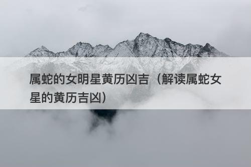 属蛇的女明星黄历凶吉（解读属蛇女星的黄历吉凶）