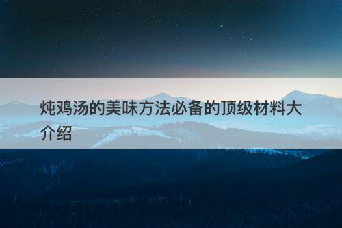 炖鸡汤的美味方法必备的顶级材料大介绍