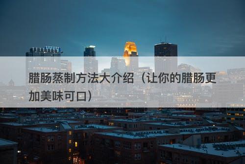 腊肠蒸制方法大介绍（让你的腊肠更加美味可口）