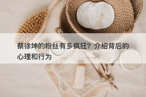 蔡徐坤的粉丝有多疯狂？介绍背后的心理和行为