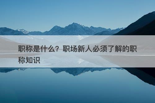 职称是什么？职场新人必须了解的职称知识
