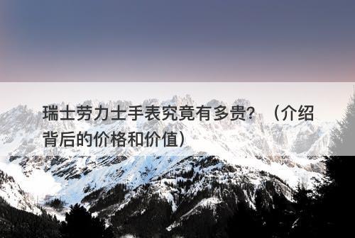 瑞士劳力士手表究竟有多贵？（介绍背后的价格和价值）
