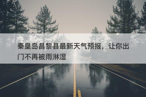 秦皇岛昌黎县最新天气预报，让你出门不再被雨淋湿