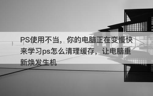 PS使用不当，你的电脑正在变慢快来学习ps怎么清理缓存，让电脑重新焕发生机