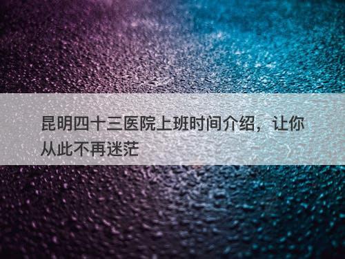 昆明四十三医院上班时间介绍，让你从此不再迷茫