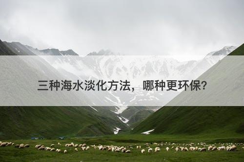 三种海水淡化方法，哪种更环保？