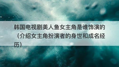 韩国电视剧美人鱼女主角是谁饰演的（介绍女主角扮演者的身世和成名经历）
