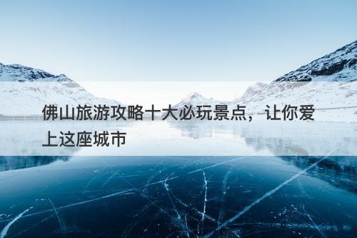 佛山旅游攻略十大必玩景点，让你爱上这座城市