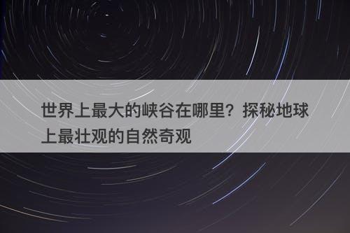 世界上最大的峡谷在哪里？探秘地球上最壮观的自然奇观