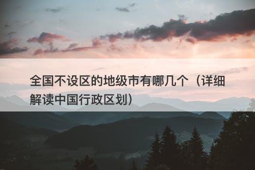 全国不设区的地级市有哪几个（详细解读中国行政区划）