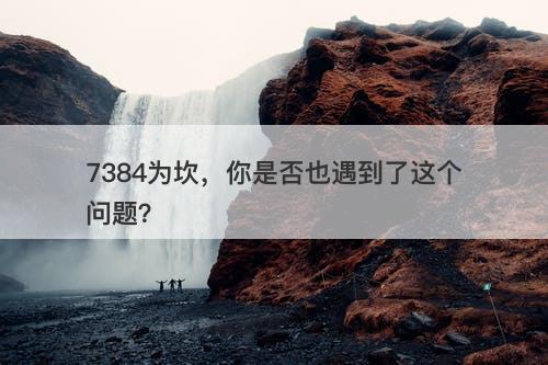 7384为坎，你是否也遇到了这个问题？
