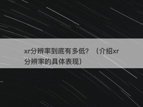 xr分辨率到底有多低？（介绍xr分辨率的具体表现）