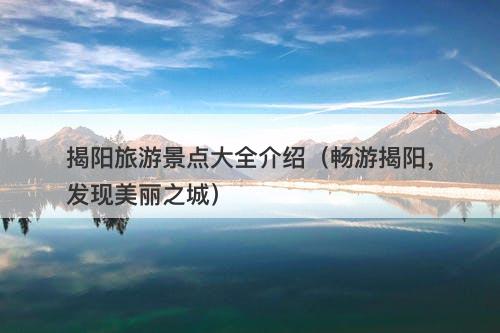 揭阳旅游景点大全介绍（畅游揭阳，发现美丽之城）