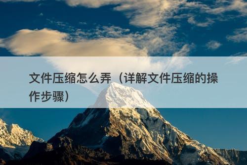 文件压缩怎么弄（详解文件压缩的操作步骤）