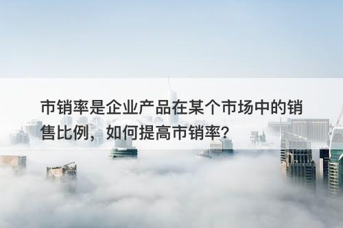市销率是企业产品在某个市场中的销售比例，如何提高市销率？
