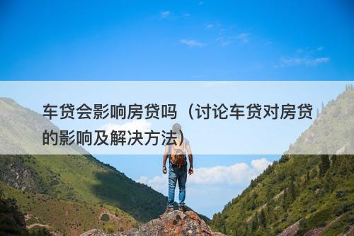 车贷会影响房贷吗（讨论车贷对房贷的影响及解决方法）