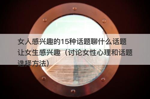 女人感兴趣的15种话题聊什么话题让女生感兴趣（讨论女性心理和话题选择方法）