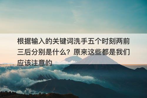 根据输入的关键词洗手五个时刻两前三后分别是什么？原来这些都是我们应该注意的