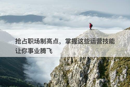 抢占职场制高点，掌握这些运营技能让你事业腾飞