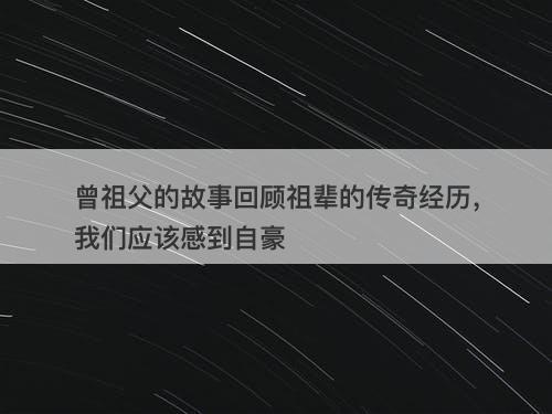 曾祖父的故事回顾祖辈的传奇经历，我们应该感到自豪
