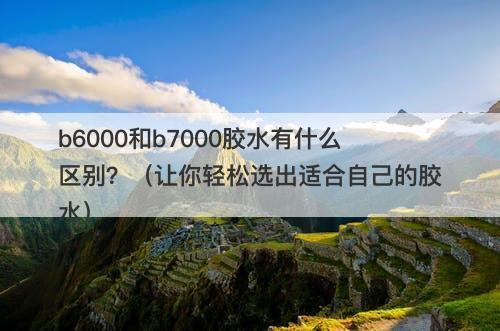 b6000和b7000胶水有什么区别？（让你轻松选出适合自己的胶水）