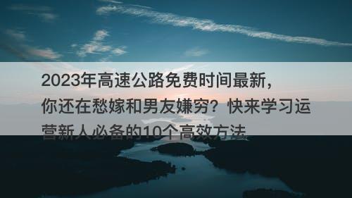 2023年高速公路免费时间最新，你还在愁嫁和男友嫌穷？快来学习运营新人必备的10个高效方法