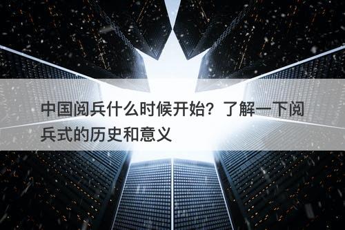 中国阅兵什么时候开始？了解一下阅兵式的历史和意义