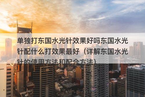 单独打东国水光针效果好吗东国水光针配什么打效果最好（详解东国水光针的使用方法和配合方法）