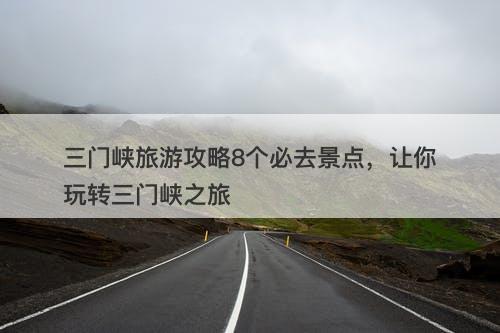 三门峡旅游攻略8个必去景点，让你玩转三门峡之旅