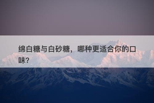 绵白糖与白砂糖，哪种更适合你的口味？-图1