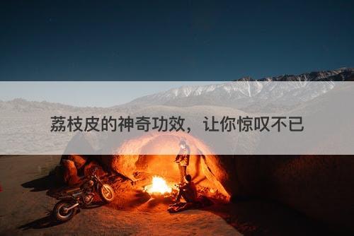 荔枝皮的神奇功效，让你惊叹不已