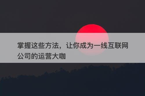 掌握这些方法，让你成为一线互联网公司的运营大咖