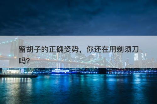 留胡子的正确姿势，你还在用剃须刀吗？