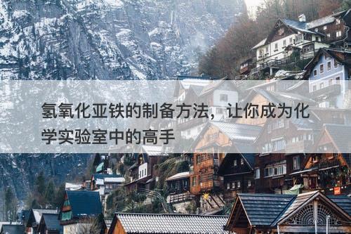 氢氧化亚铁的制备方法，让你成为化学实验室中的高手