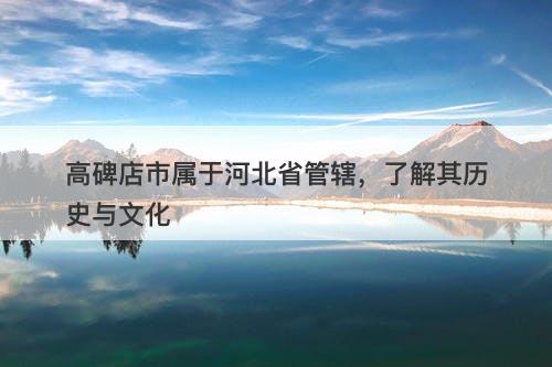 高碑店市属于河北省管辖，了解其历史与文化