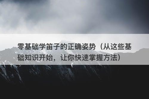 零基础学笛子的正确姿势（从这些基础知识开始，让你快速掌握方法）