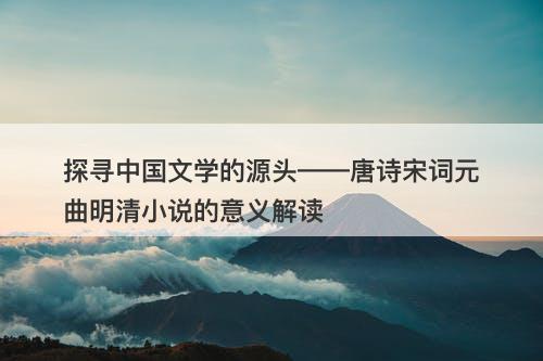 探寻中国文学的源头——唐诗宋词元曲明清小说的意义解读