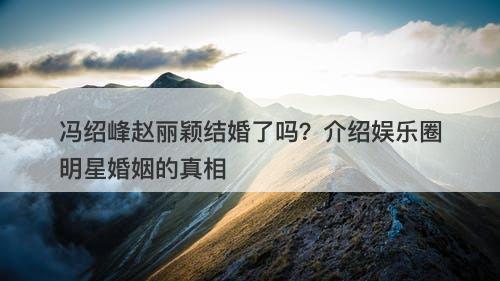 冯绍峰赵丽颖结婚了吗？介绍娱乐圈明星婚姻的真相