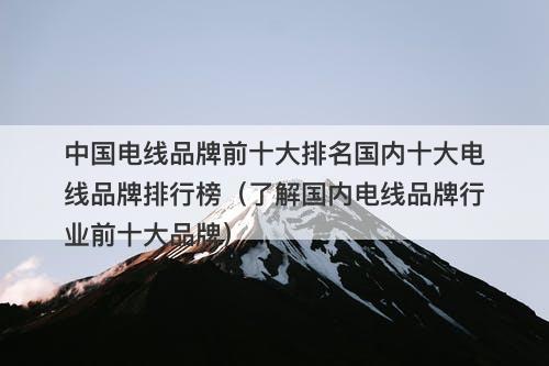 中国电线品牌前十大排名国内十大电线品牌排行榜（了解国内电线品牌行业前十大品牌）