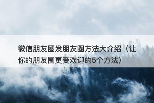 微信朋友圈发朋友圈方法大介绍（让你的朋友圈更受欢迎的5个方法）