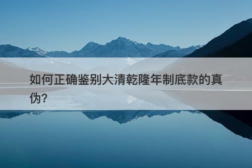 如何正确鉴别大清乾隆年制底款的真伪？