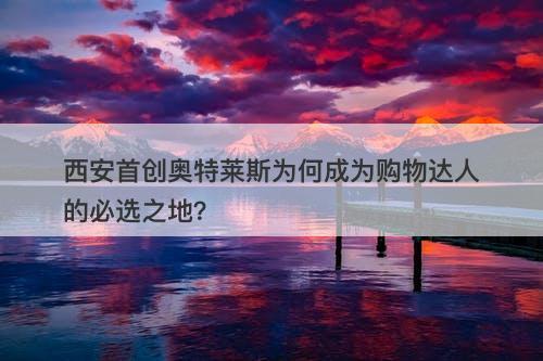 西安首创奥特莱斯为何成为购物达人的必选之地？