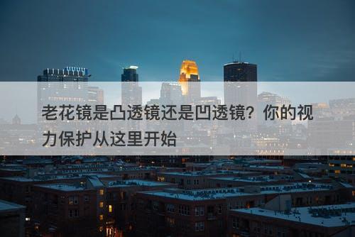 老花镜是凸透镜还是凹透镜？你的视力保护从这里开始