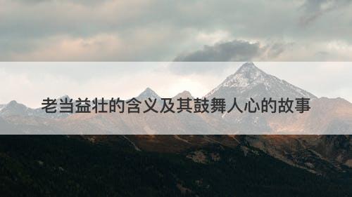 老当益壮的含义及其鼓舞人心的故事