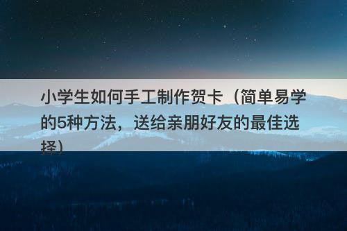 小学生如何手工制作贺卡（简单易学的5种方法，送给亲朋好友的最佳选择）