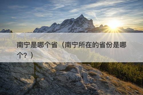 南宁是哪个省（南宁所在的省份是哪个？）