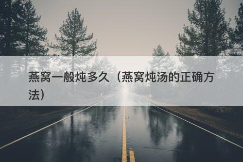 燕窝一般炖多久（燕窝炖汤的正确方法）