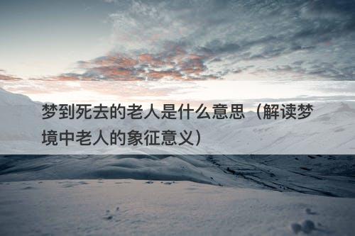 梦到死去的老人是什么意思（解读梦境中老人的象征意义）