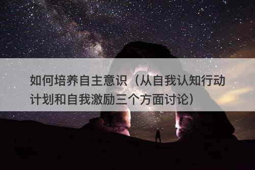 如何培养自主意识（从自我认知行动计划和自我激励三个方面讨论）